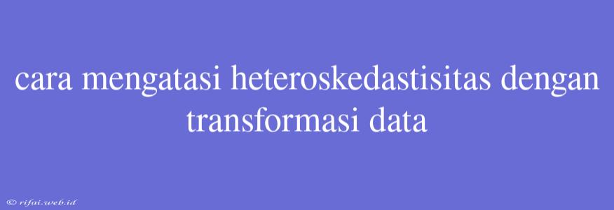 Cara Mengatasi Heteroskedastisitas Dengan Transformasi Data