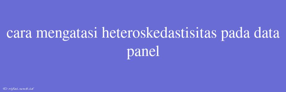 Cara Mengatasi Heteroskedastisitas Pada Data Panel