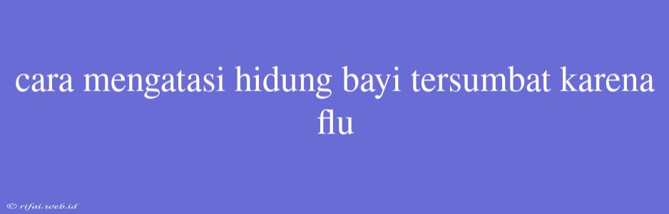 Cara Mengatasi Hidung Bayi Tersumbat Karena Flu