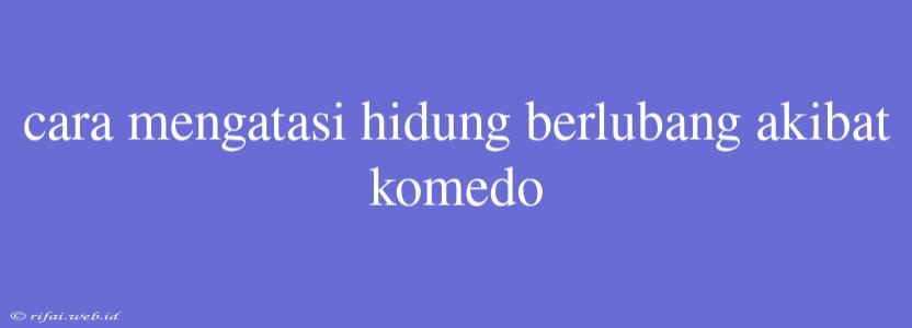 Cara Mengatasi Hidung Berlubang Akibat Komedo