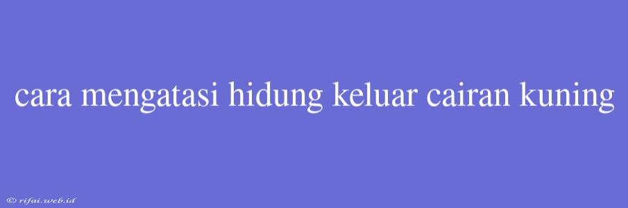 Cara Mengatasi Hidung Keluar Cairan Kuning