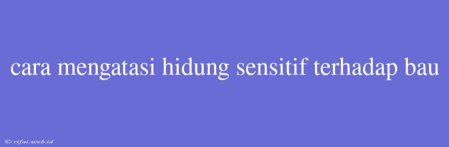 Cara Mengatasi Hidung Sensitif Terhadap Bau