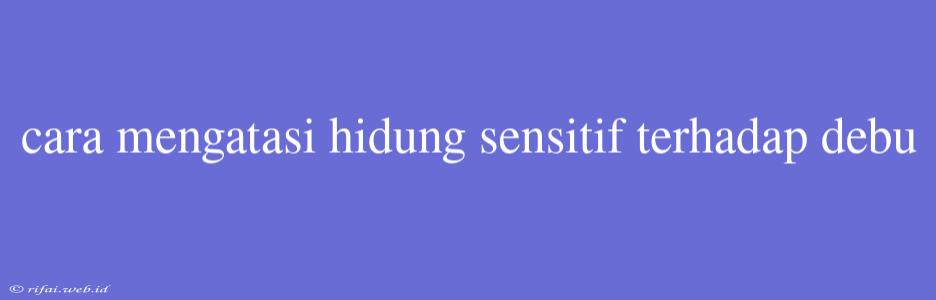 Cara Mengatasi Hidung Sensitif Terhadap Debu