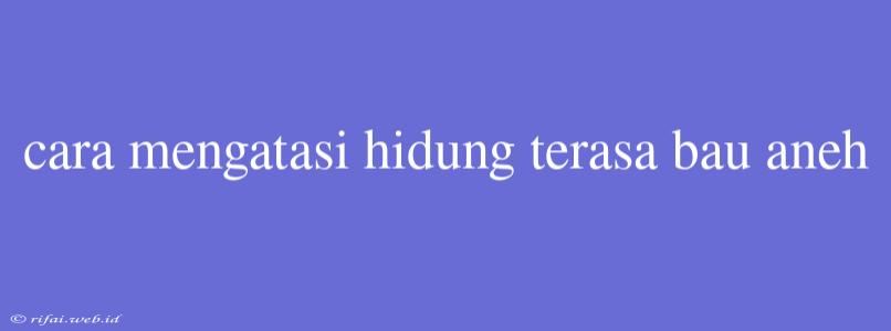 Cara Mengatasi Hidung Terasa Bau Aneh