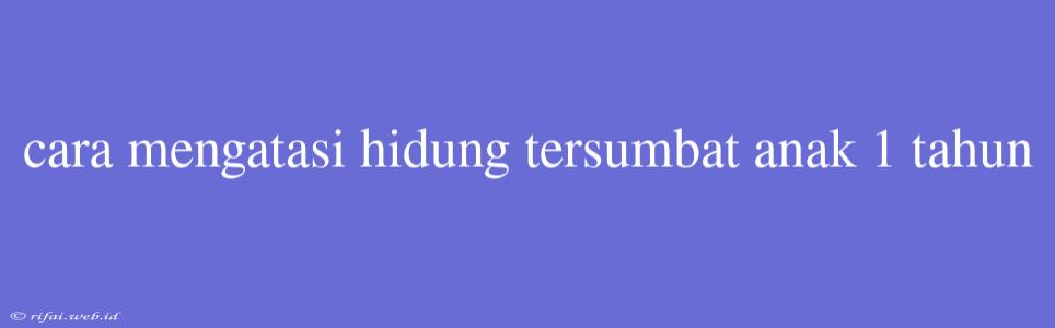 Cara Mengatasi Hidung Tersumbat Anak 1 Tahun