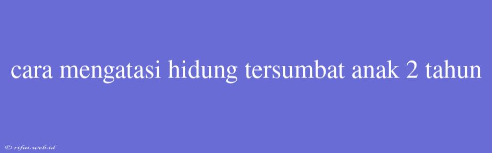 Cara Mengatasi Hidung Tersumbat Anak 2 Tahun