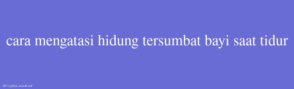 Cara Mengatasi Hidung Tersumbat Bayi Saat Tidur