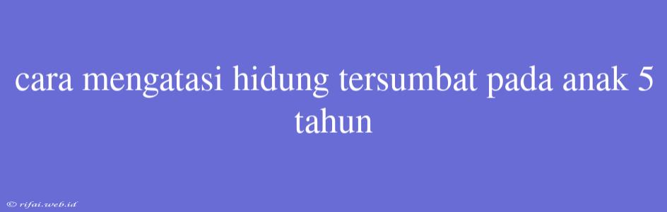 Cara Mengatasi Hidung Tersumbat Pada Anak 5 Tahun