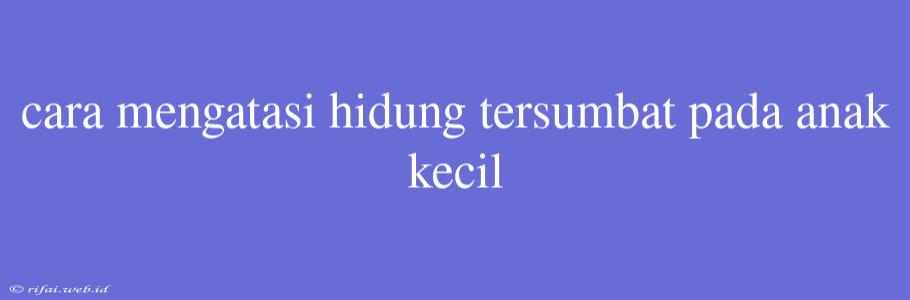 Cara Mengatasi Hidung Tersumbat Pada Anak Kecil