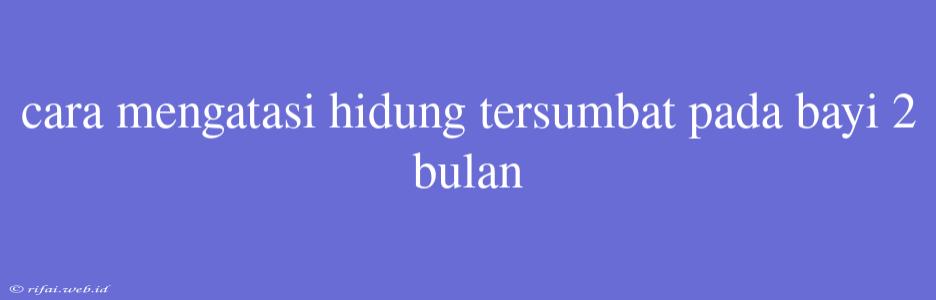 Cara Mengatasi Hidung Tersumbat Pada Bayi 2 Bulan