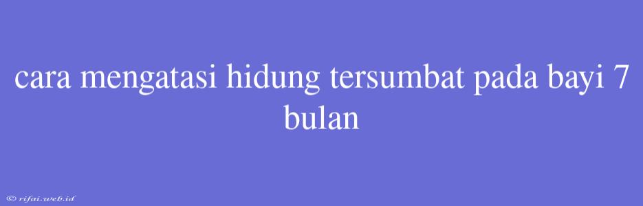 Cara Mengatasi Hidung Tersumbat Pada Bayi 7 Bulan