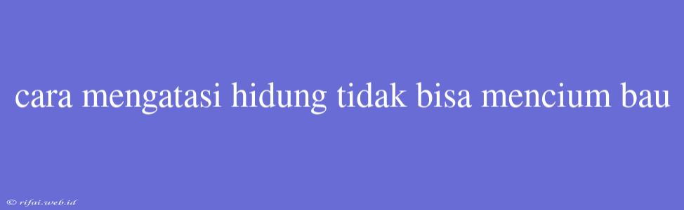 Cara Mengatasi Hidung Tidak Bisa Mencium Bau