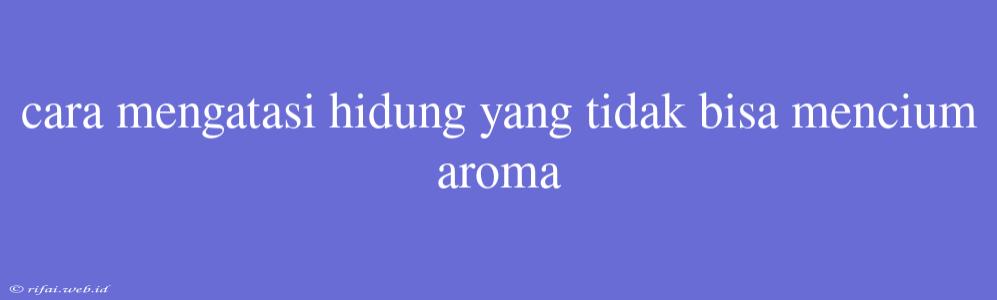 Cara Mengatasi Hidung Yang Tidak Bisa Mencium Aroma