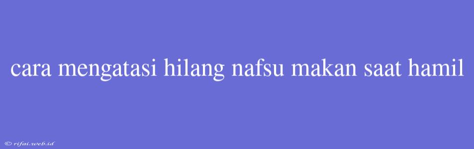 Cara Mengatasi Hilang Nafsu Makan Saat Hamil