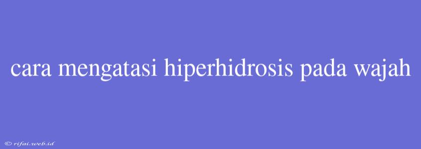 Cara Mengatasi Hiperhidrosis Pada Wajah