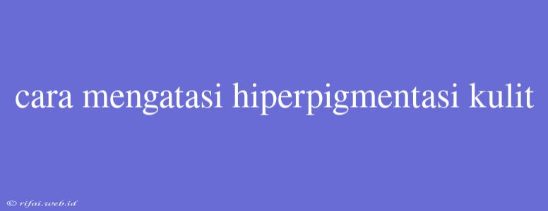 Cara Mengatasi Hiperpigmentasi Kulit