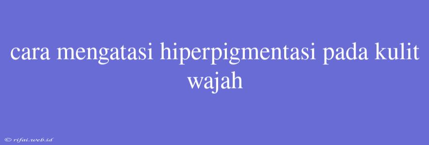 Cara Mengatasi Hiperpigmentasi Pada Kulit Wajah