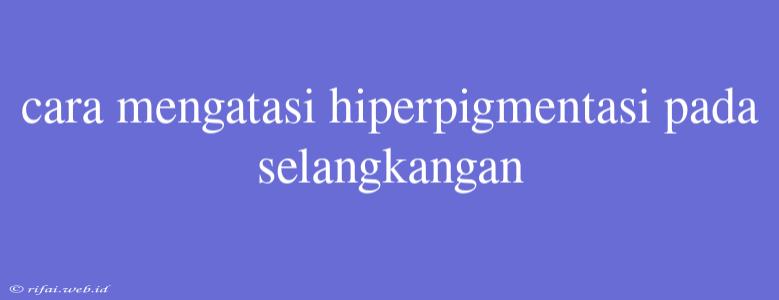 Cara Mengatasi Hiperpigmentasi Pada Selangkangan