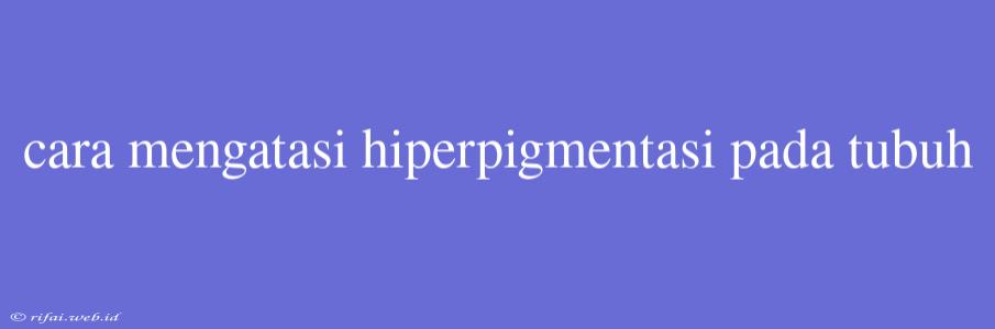 Cara Mengatasi Hiperpigmentasi Pada Tubuh