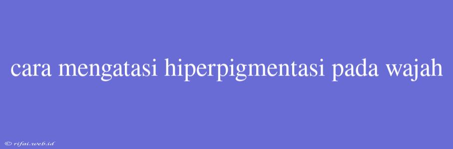 Cara Mengatasi Hiperpigmentasi Pada Wajah