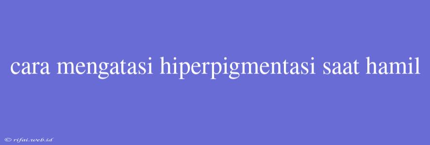 Cara Mengatasi Hiperpigmentasi Saat Hamil