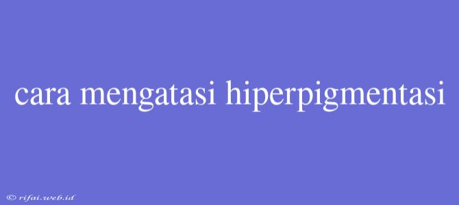 Cara Mengatasi Hiperpigmentasi