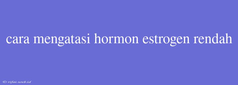 Cara Mengatasi Hormon Estrogen Rendah