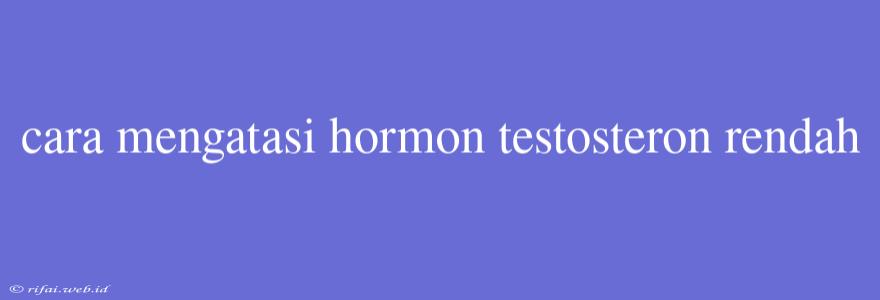 Cara Mengatasi Hormon Testosteron Rendah