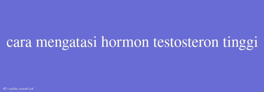 Cara Mengatasi Hormon Testosteron Tinggi