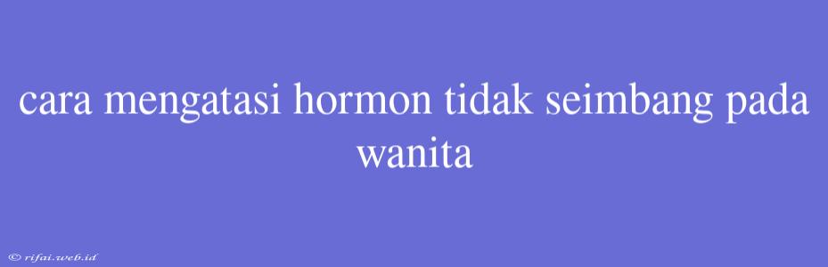 Cara Mengatasi Hormon Tidak Seimbang Pada Wanita