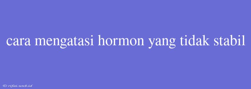 Cara Mengatasi Hormon Yang Tidak Stabil