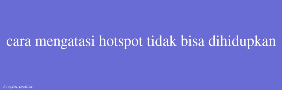 Cara Mengatasi Hotspot Tidak Bisa Dihidupkan