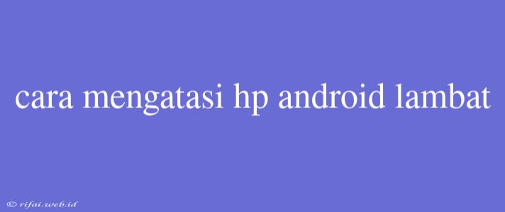 Cara Mengatasi Hp Android Lambat