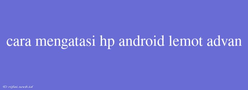 Cara Mengatasi Hp Android Lemot Advan