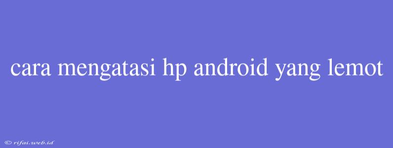 Cara Mengatasi Hp Android Yang Lemot