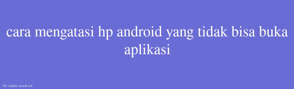 Cara Mengatasi Hp Android Yang Tidak Bisa Buka Aplikasi