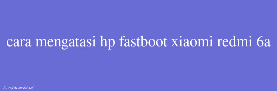 Cara Mengatasi Hp Fastboot Xiaomi Redmi 6a