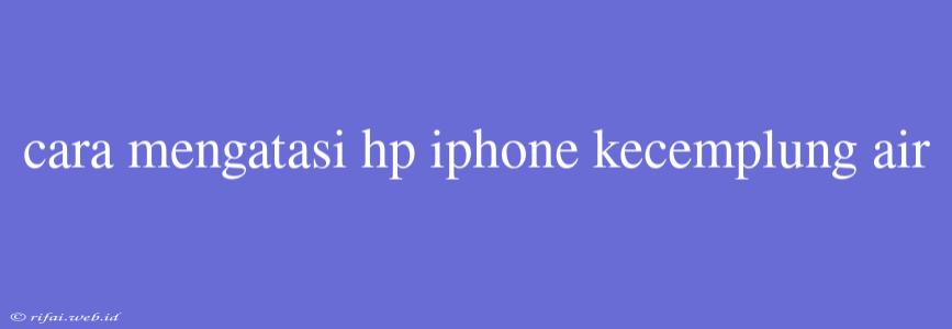 Cara Mengatasi Hp Iphone Kecemplung Air