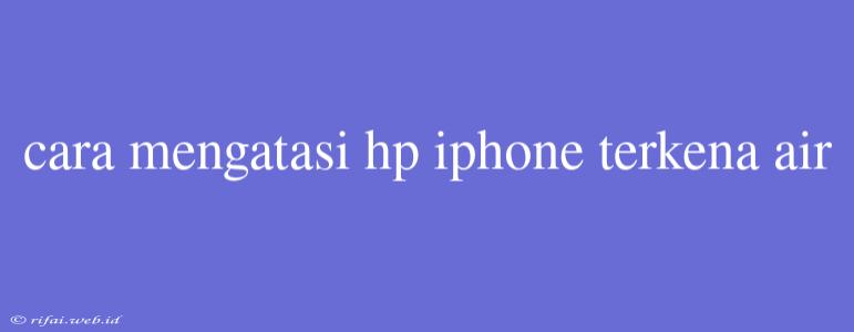 Cara Mengatasi Hp Iphone Terkena Air