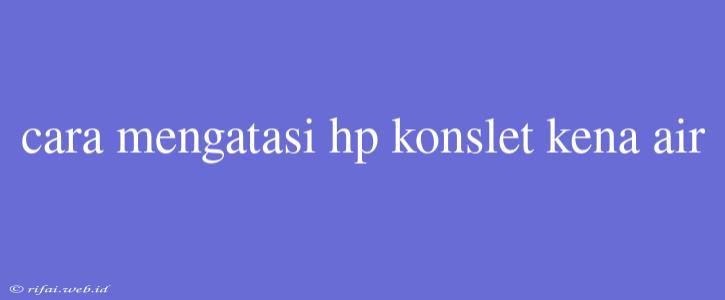 Cara Mengatasi Hp Konslet Kena Air