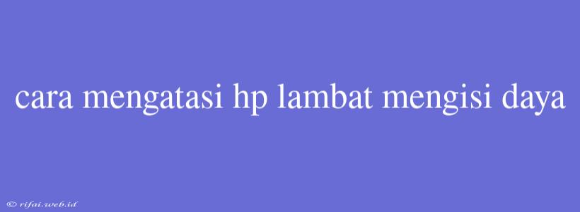 Cara Mengatasi Hp Lambat Mengisi Daya