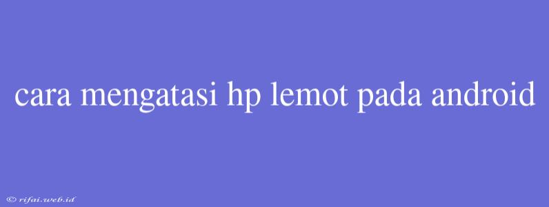 Cara Mengatasi Hp Lemot Pada Android