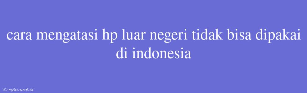 Cara Mengatasi Hp Luar Negeri Tidak Bisa Dipakai Di Indonesia