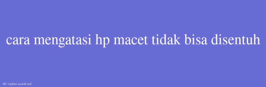 Cara Mengatasi Hp Macet Tidak Bisa Disentuh