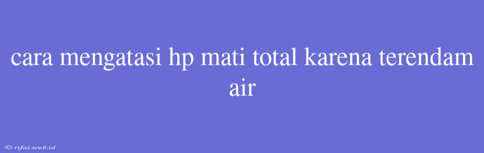 Cara Mengatasi Hp Mati Total Karena Terendam Air