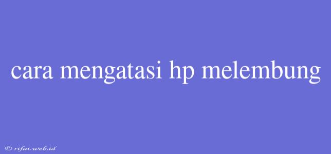 Cara Mengatasi Hp Melembung