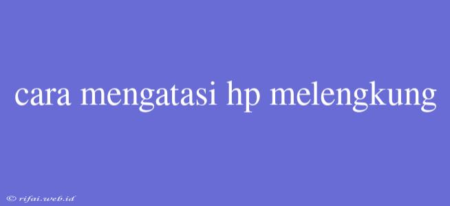 Cara Mengatasi Hp Melengkung