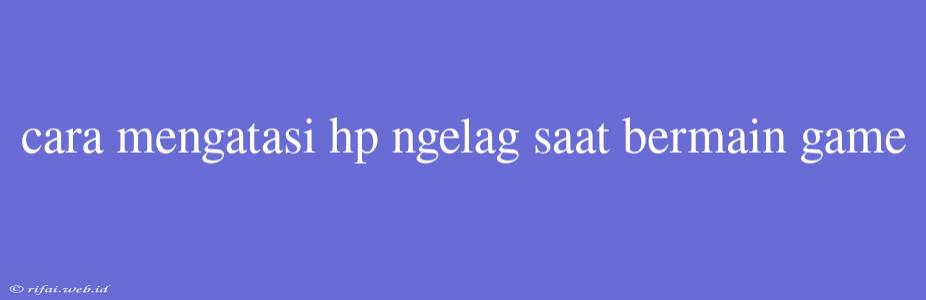 Cara Mengatasi Hp Ngelag Saat Bermain Game