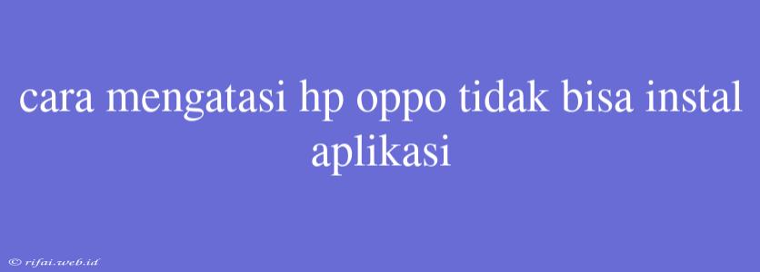 Cara Mengatasi Hp Oppo Tidak Bisa Instal Aplikasi