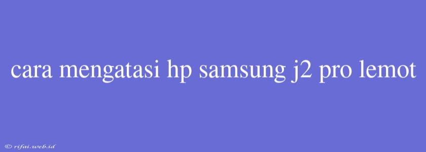 Cara Mengatasi Hp Samsung J2 Pro Lemot